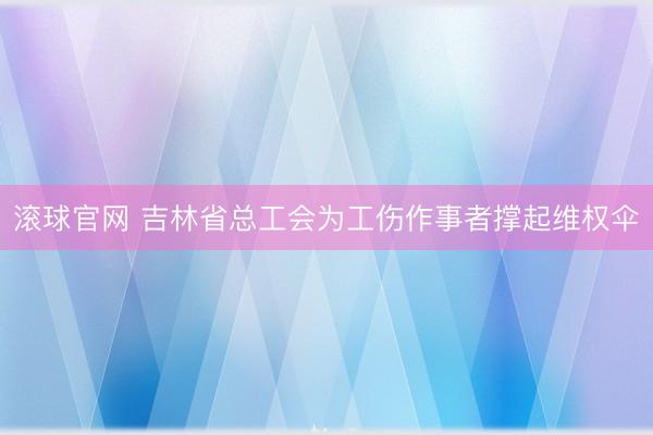 滚球官网 吉林省总工会为工伤作事者撑起维权伞