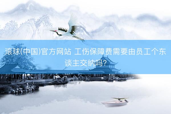 滚球(中国)官方网站 工伤保障费需要由员工个东谈主交纳吗？