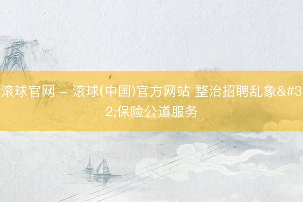 滚球官网 - 滚球(中国)官方网站 整治招聘乱象 保险公道服务