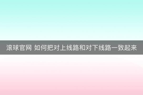 滚球官网 如何把对上线路和对下线路一致起来