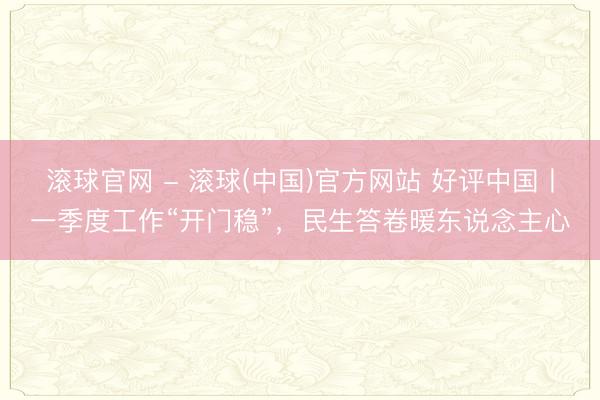 滚球官网 - 滚球(中国)官方网站 好评中国丨一季度工作“开门稳”，民生答卷暖东说念主心