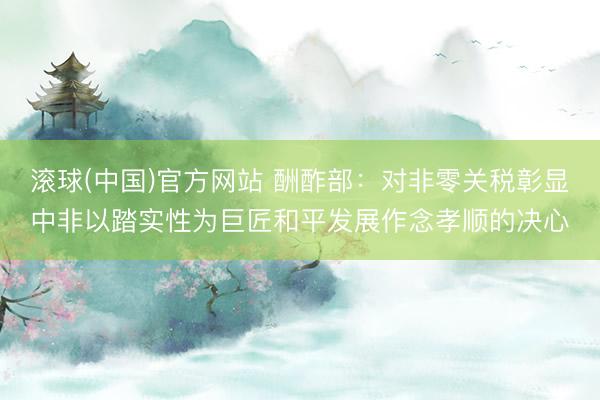 滚球(中国)官方网站 酬酢部：对非零关税彰显中非以踏实性为巨匠和平发展作念孝顺的决心