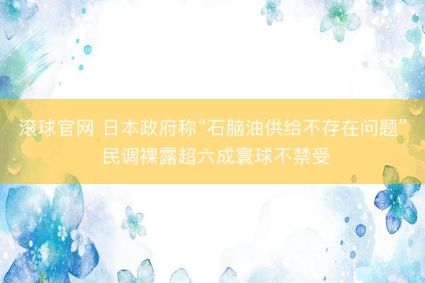 滚球官网 日本政府称“石脑油供给不存在问题” 民调裸露超六成寰球不禁受