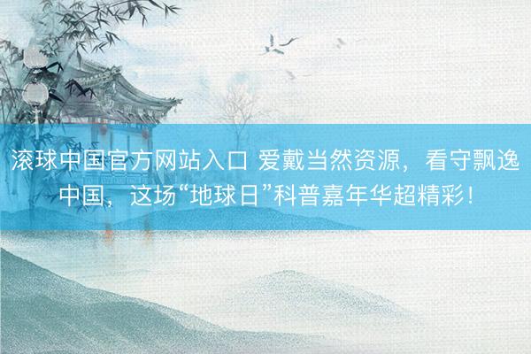 滚球中国官方网站入口 爱戴当然资源，看守飘逸中国，这场“地球日”科普嘉年华超精彩！