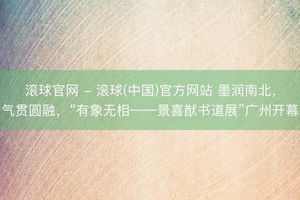 滚球官网 - 滚球(中国)官方网站 墨润南北，气贯圆融，“有象无相——景喜猷书道展”广州开幕