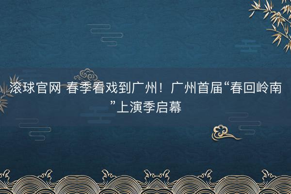 滚球官网 春季看戏到广州！广州首届“春回岭南”上演季启幕