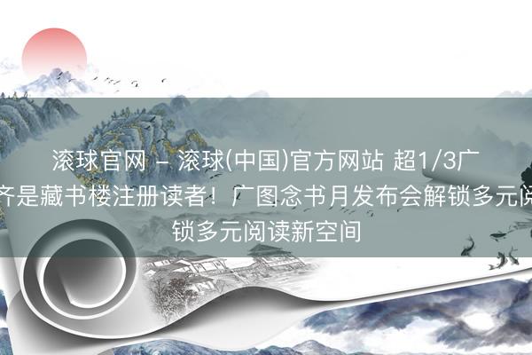 滚球官网 - 滚球(中国)官方网站 超1/3广州东谈主齐是藏书楼注册读者!广图念书月发布会解锁多元阅读新空间