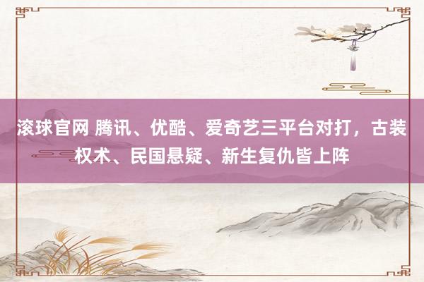 滚球官网 腾讯、优酷、爱奇艺三平台对打，古装权术、民国悬疑、新生复仇皆上阵