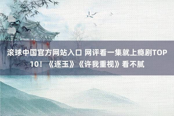 滚球中国官方网站入口 网评看一集就上瘾剧TOP10！《逐玉》《许我重视》看不腻
