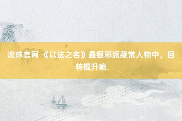 滚球官网 《以法之名》最狠邪派藏常人物中，回转提升瘾