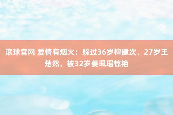 滚球官网 爱情有烟火：躲过36岁檀健次、27岁王楚然，被32岁姜珮瑶惊艳