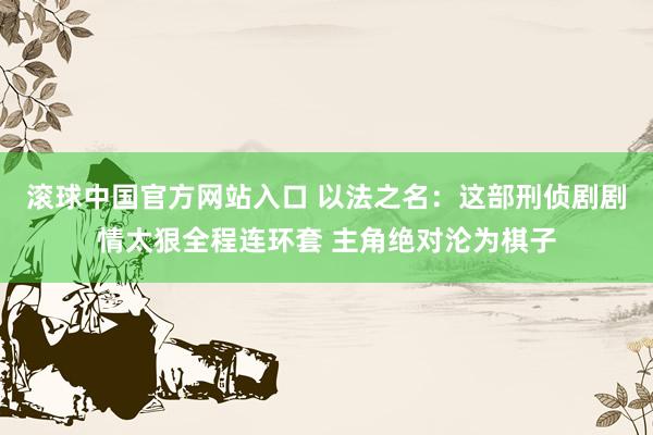 滚球中国官方网站入口 以法之名:这部刑侦剧剧情太狠全程连环套 主角绝对沦为棋子
