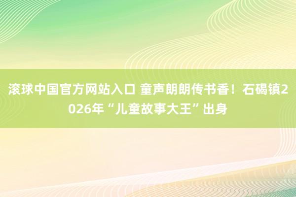 滚球中国官方网站入口 童声朗朗传书香！石碣镇2026年“儿童故事大王”出身