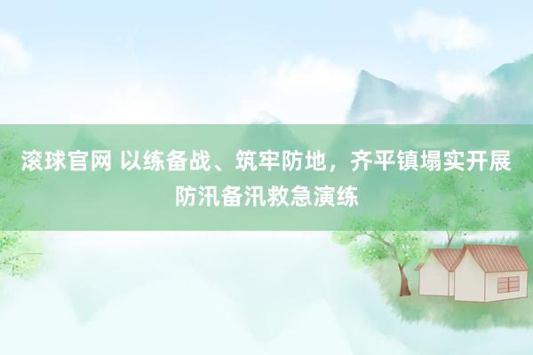 滚球官网 以练备战、筑牢防地，齐平镇塌实开展防汛备汛救急演练