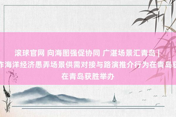 滚球官网 向海图强促协同 广湛场景汇青岛 | 广湛合作海洋经济愚弄场景供需对接与路演推介行为在青岛获胜举办