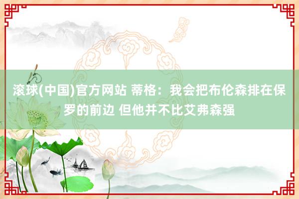 滚球(中国)官方网站 蒂格:我会把布伦森排在保罗的前边 但他并不比艾弗森强