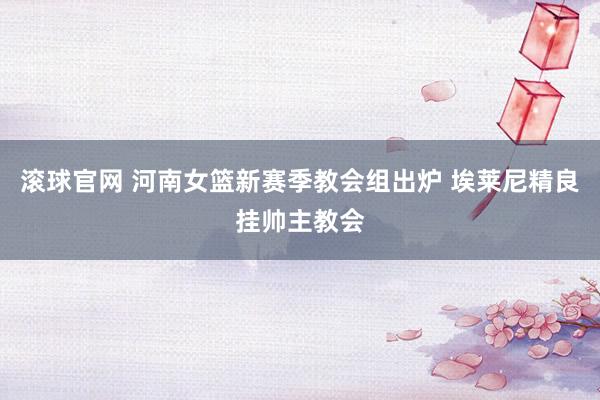 滚球官网 河南女篮新赛季教会组出炉 埃莱尼精良挂帅主教会