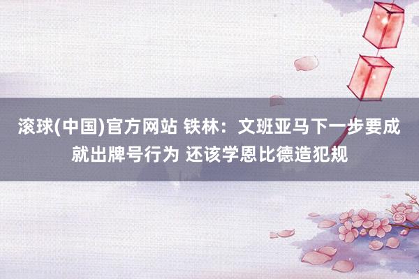 滚球(中国)官方网站 铁林：文班亚马下一步要成就出牌号行为 还该学恩比德造犯规