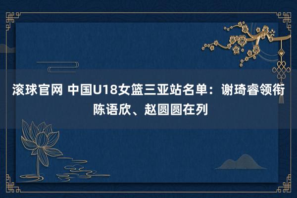 滚球官网 中国U18女篮三亚站名单：谢琦睿领衔 陈语欣、赵圆圆在列