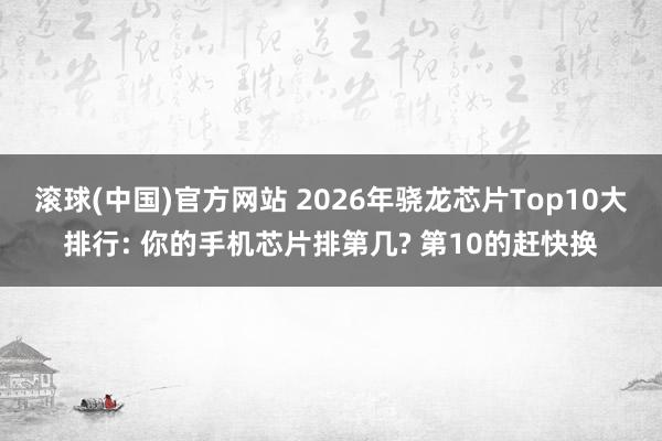 滚球(中国)官方网站 2026年骁龙芯片Top10大排行: 你的手机芯片排第几? 第10的赶快换