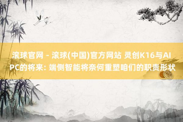 滚球官网 - 滚球(中国)官方网站 灵创K16与AI PC的将来: 端侧智能将奈何重塑咱们的职责形状