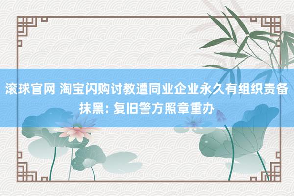 滚球官网 淘宝闪购讨教遭同业企业永久有组织责备抹黑: 复旧警方照章重办