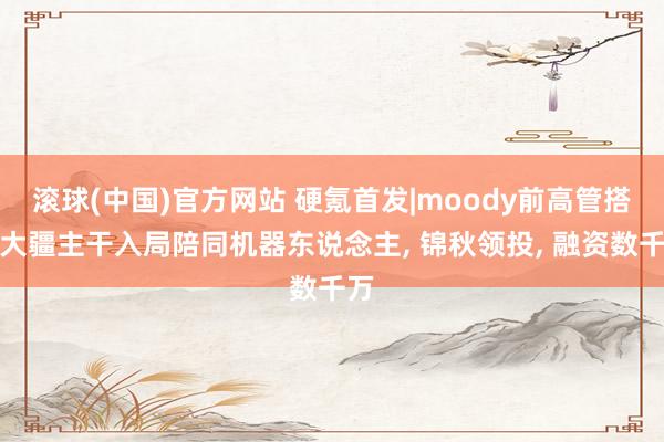 滚球(中国)官方网站 硬氪首发|moody前高管搭档大疆主干入局陪同机器东说念主， 锦秋领投， 融资数千万
