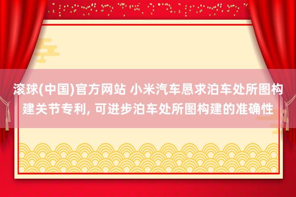 滚球(中国)官方网站 小米汽车恳求泊车处所图构建关节专利， 可进步泊车处所图构建的准确性