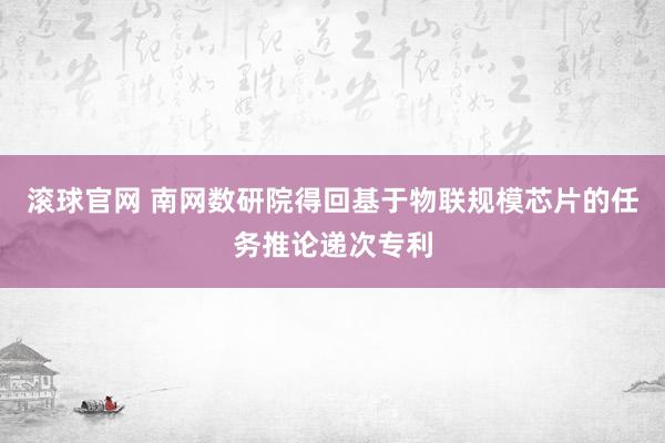 滚球官网 南网数研院得回基于物联规模芯片的任务推论递次专利