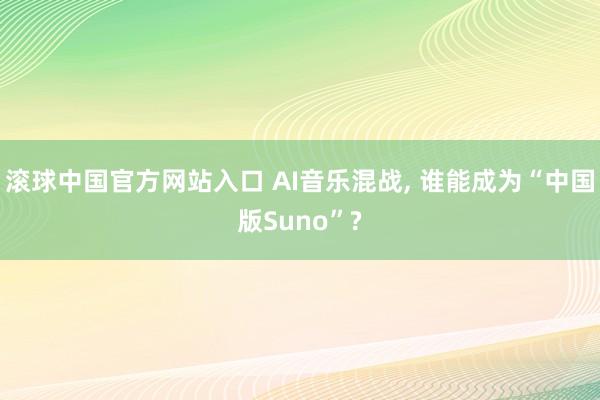 滚球中国官方网站入口 AI音乐混战， 谁能成为“中国版Suno”?