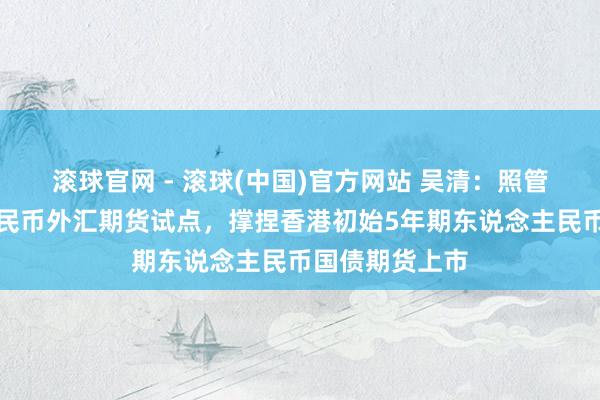 滚球官网 - 滚球(中国)官方网站 吴清：照管股东东说念主民币外汇期货试点，撑捏香港初始5年期东说念主民币国债期货上市