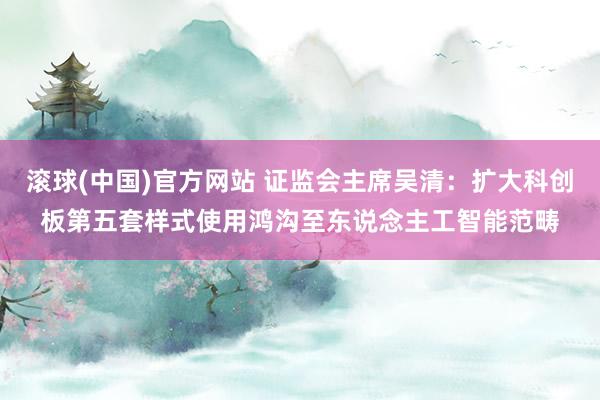 滚球(中国)官方网站 证监会主席吴清：扩大科创板第五套样式使用鸿沟至东说念主工智能范畴