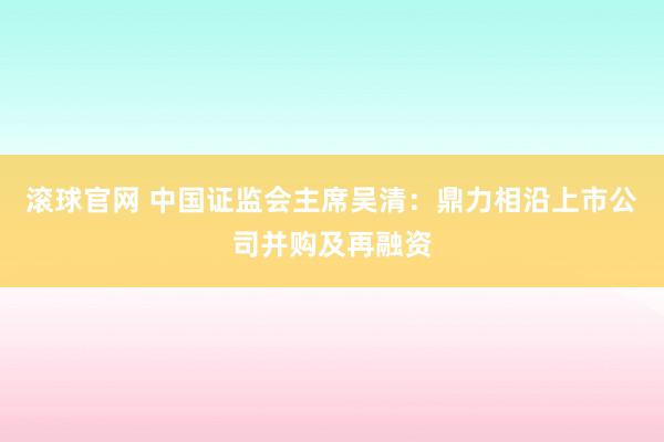 滚球官网 中国证监会主席吴清：鼎力相沿上市公司并购及再融资