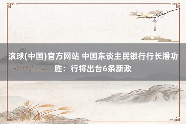 滚球(中国)官方网站 中国东谈主民银行行长潘功胜：行将出台6条新政