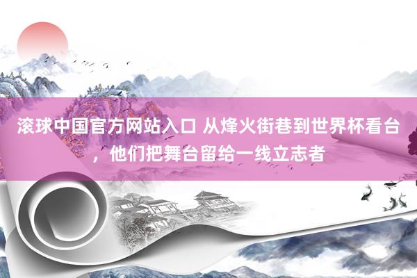 滚球中国官方网站入口 从烽火街巷到世界杯看台,他们把舞台留给一线立志者