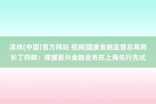 滚球(中国)官方网站 视频|国度金融监管总局局长丁向群：撑握新兴金融业务在上海先行先试