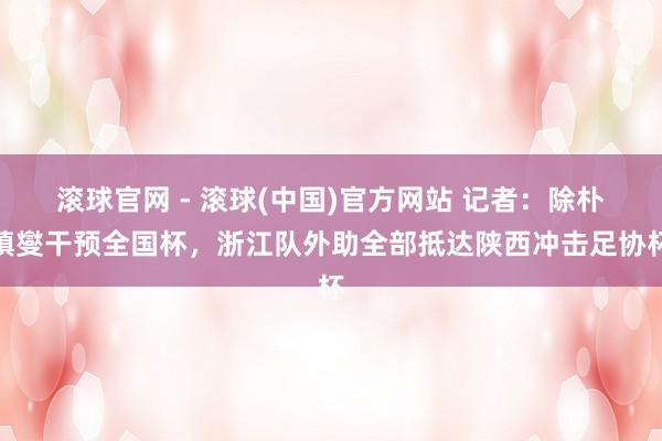 滚球官网 - 滚球(中国)官方网站 记者：除朴镇燮干预全国杯，浙江队外助全部抵达陕西冲击足协杯