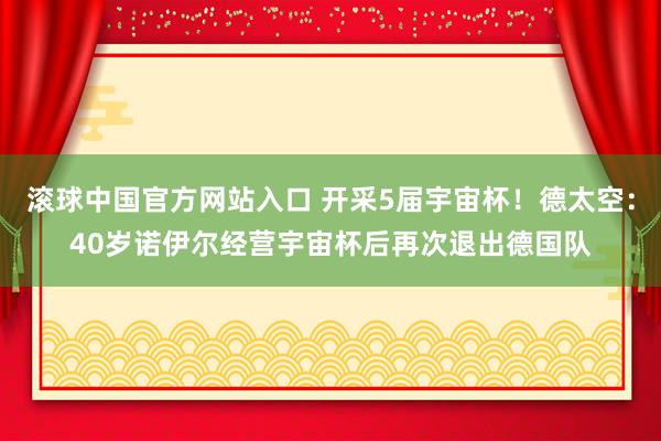 滚球中国官方网站入口 开采5届宇宙杯!德太空:40岁诺伊尔经营宇宙杯后再次退出德国队