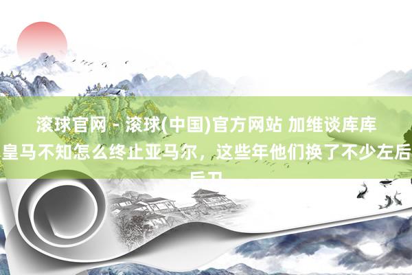 滚球官网 - 滚球(中国)官方网站 加维谈库库:皇马不知怎么终止亚马尔,这些年他们换了不少左后卫