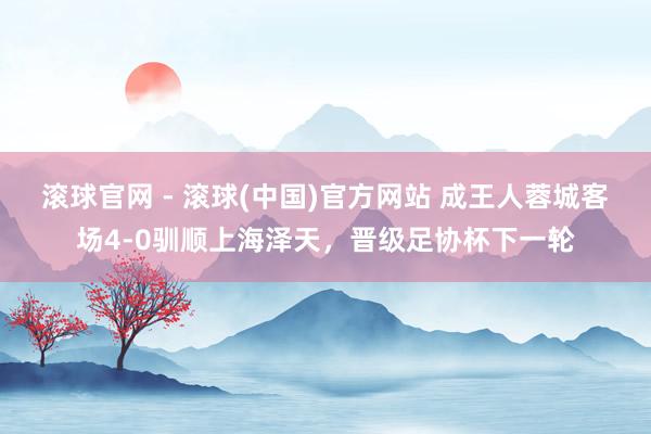 滚球官网 - 滚球(中国)官方网站 成王人蓉城客场4-0驯顺上海泽天,晋级足协杯下一轮