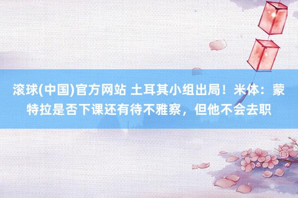 滚球(中国)官方网站 土耳其小组出局!米体:蒙特拉是否下课还有待不雅察,但他不会去职